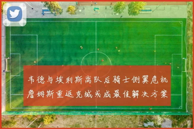 韦德与埃利斯离队后骑士侧翼危机詹姆斯重返克城或成最佳解决方案
