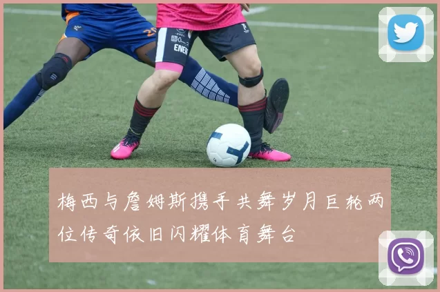 梅西与詹姆斯携手共舞岁月巨轮两位传奇依旧闪耀体育舞台
