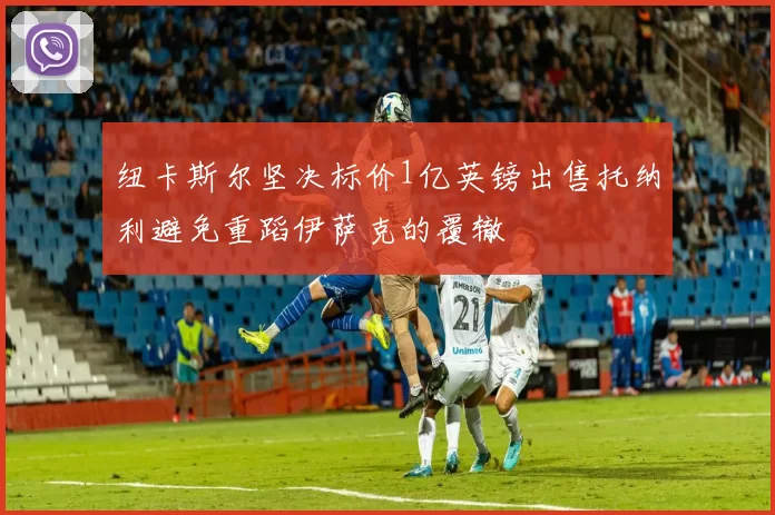 纽卡斯尔坚决标价1亿英镑出售托纳利避免重蹈伊萨克的覆辙