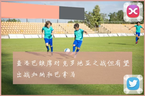 查洛巴缺席对克罗地亚之战但有望出战加纳和巴拿马