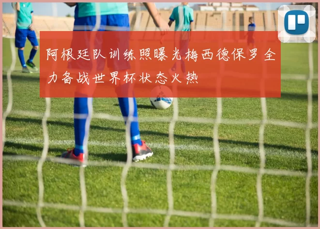 阿根廷队训练照曝光梅西德保罗全力备战世界杯状态火热